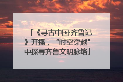 《寻古中国·齐鲁记》开播，“时空穿越”中探寻齐鲁文明脉络