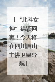 “北斗女神”徐颖回家！今天将在四川眉山主讲卫星导航