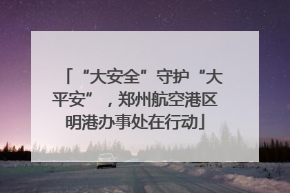 “大安全”守护“大平安”，郑州航空港区明港办事处在行动