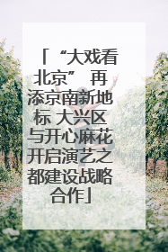 “大戏看北京” 再添京南新地标 大兴区与开心麻花开启演艺之都建设战略合作