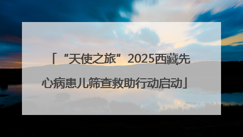“天使之旅”2025西藏先心病患儿筛查救助行动启动