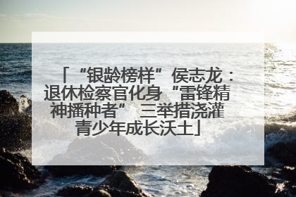 “银龄榜样”侯志龙：退休检察官化身“雷锋精神播种者” 三举措浇灌青少年成长沃土