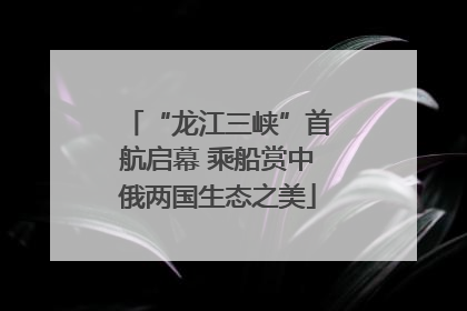 “龙江三峡”首航启幕 乘船赏中俄两国生态之美