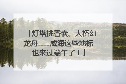 灯塔挑香囊、大桥幻龙舟……威海这些地标也来过端午了！