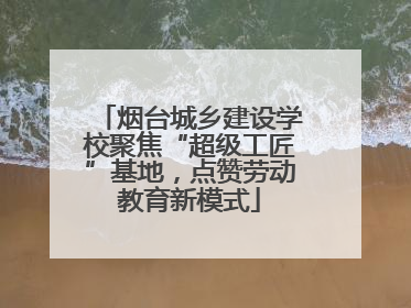 烟台城乡建设学校聚焦“超级工匠”基地，点赞劳动教育新模式