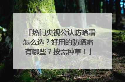 热门央视公认防晒霜怎么选？好用的防晒霜有哪些？按需种草！