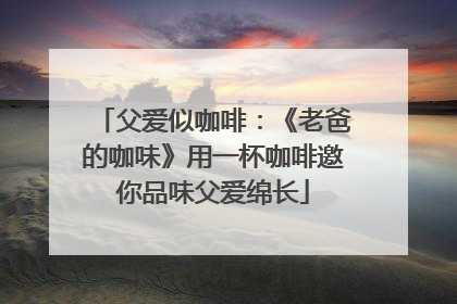 父爱似咖啡：《老爸的咖味》用一杯咖啡邀你品味父爱绵长