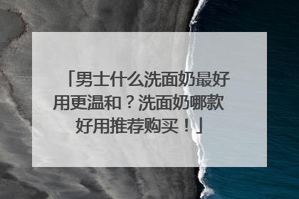男士什么洗面奶最好用更温和？洗面奶哪款好用推荐购买！