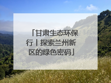甘肃生态环保行丨探索兰州新区的绿色密码