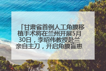 甘肃省首例人工角膜移植手术将在兰州开展5月30日，李绍伟教授赴兰亲自主刀，开启角膜盲患者复明新纪元