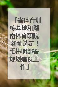 省体育训练基地和湖南体育职院新址选定！毛伟明部署规划建设工作