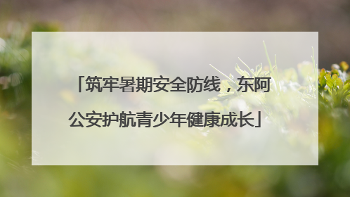 筑牢暑期安全防线，东阿公安护航青少年健康成长