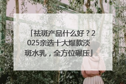 祛斑产品什么好？2025亲选十大爆款淡斑水乳，全方位碾压