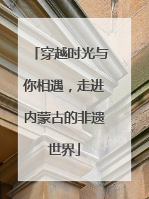 穿越时光与你相遇，走进内蒙古的非遗世界