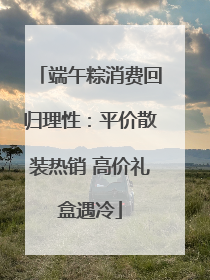 端午粽消费回归理性：平价散装热销 高价礼盒遇冷