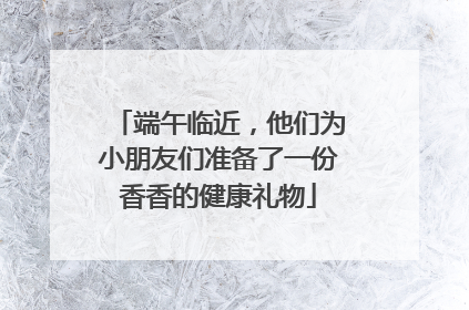 端午临近，他们为小朋友们准备了一份香香的健康礼物