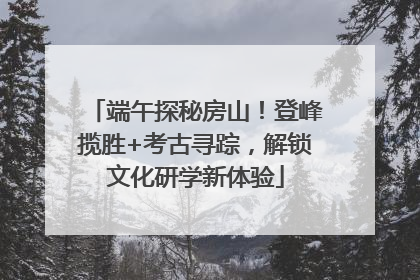 端午探秘房山！登峰揽胜+考古寻踪，解锁文化研学新体验