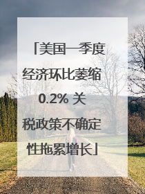 美国一季度经济环比萎缩0.2% 关税政策不确定性拖累增长
