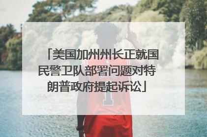 美国加州州长正就国民警卫队部署问题对特朗普政府提起诉讼