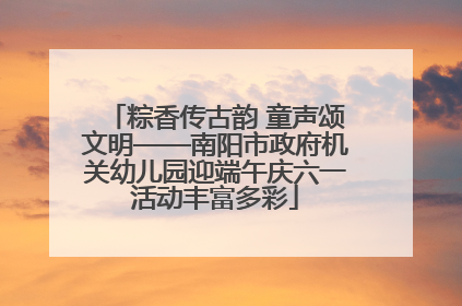 粽香传古韵 童声颂文明——南阳市政府机关幼儿园迎端午庆六一活动丰富多彩