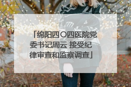 绵阳四〇四医院党委书记周云 接受纪律审查和监察调查
