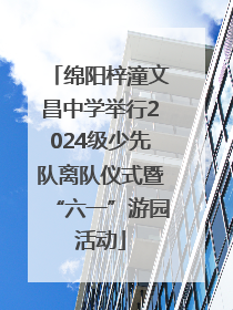 绵阳梓潼文昌中学举行2024级少先队离队仪式暨“六一”游园活动