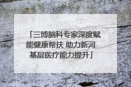 三博脑科专家深度赋能健康帮扶 助力新河基层医疗能力提升