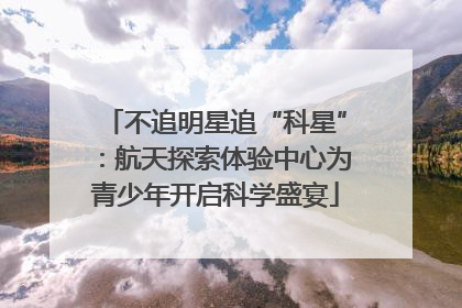 不追明星追“科星”：航天探索体验中心为青少年开启科学盛宴
