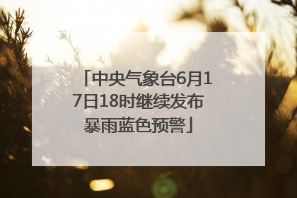 中央气象台6月17日18时继续发布暴雨蓝色预警