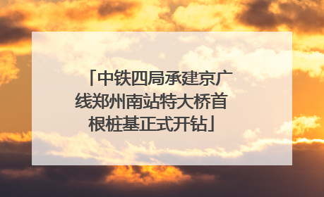 中铁四局承建京广线郑州南站特大桥首根桩基正式开钻