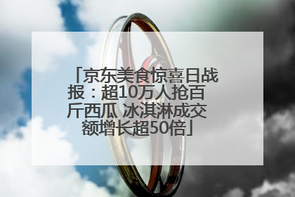 京东美食惊喜日战报：超10万人抢百斤西瓜 冰淇淋成交额增长超50倍