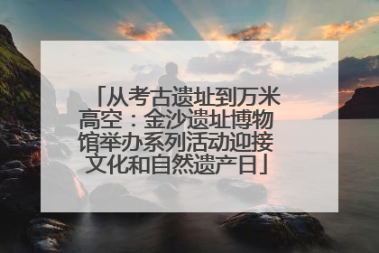 从考古遗址到万米高空：金沙遗址博物馆举办系列活动迎接文化和自然遗产日