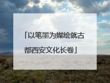 以笔墨为媒绘就古都西安文化长卷