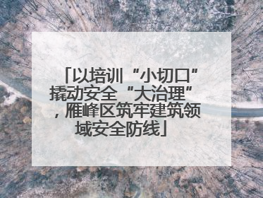 以培训“小切口”撬动安全“大治理”，雁峰区筑牢建筑领域安全防线