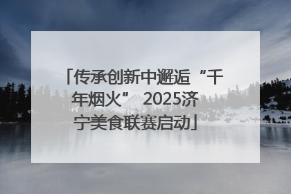 传承创新中邂逅“千年烟火” 2025济宁美食联赛启动