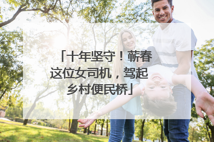 十年坚守！蕲春这位女司机，驾起乡村便民桥