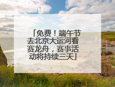免费！端午节去北京大运河看赛龙舟，赛事活动将持续三天