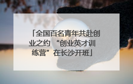 全国百名青年共赴创业之约 “创业英才训练营”在长沙开班