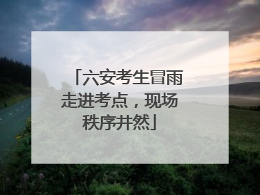 六安考生冒雨走进考点，现场秩序井然