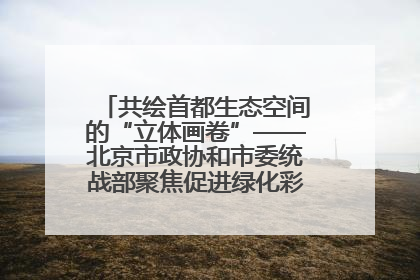 共绘首都生态空间的“立体画卷”——北京市政协和市委统战部聚焦促进绿化彩化美化生态空间建设联合协商议政