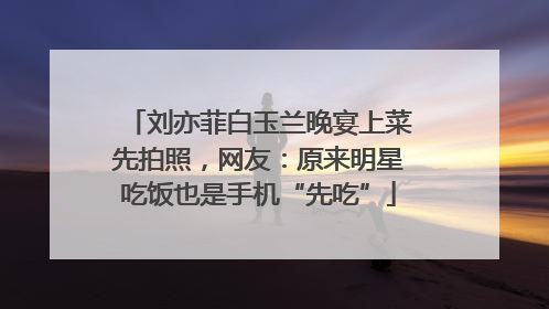 刘亦菲白玉兰晚宴上菜先拍照，网友：原来明星吃饭也是手机“先吃”