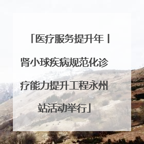 医疗服务提升年丨肾小球疾病规范化诊疗能力提升工程永州站活动举行