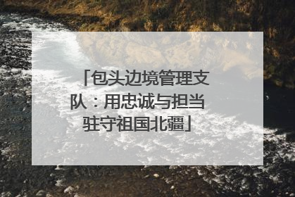 包头边境管理支队：用忠诚与担当驻守祖国北疆