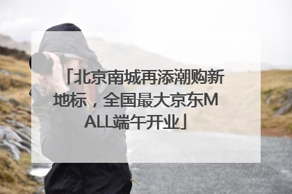 北京南城再添潮购新地标，全国最大京东MALL端午开业