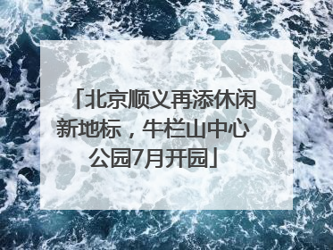 北京顺义再添休闲新地标，牛栏山中心公园7月开园