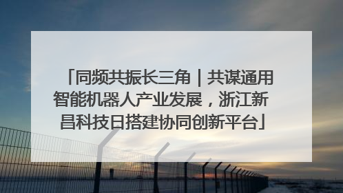 同频共振长三角｜共谋通用智能机器人产业发展，浙江新昌科技日搭建协同创新平台