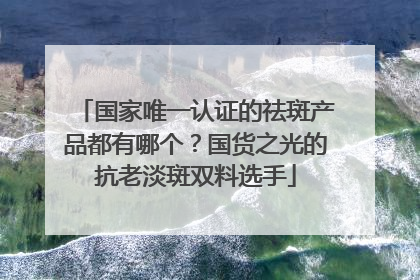 国家唯一认证的祛斑产品都有哪个？国货之光的抗老淡斑双料选手