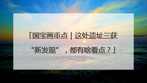 国宝画重点｜这处遗址三获“新发现”，都有啥看点？