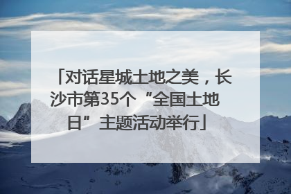 对话星城土地之美，长沙市第35个“全国土地日”主题活动举行