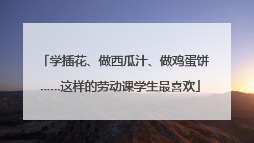 学插花、做西瓜汁、做鸡蛋饼……这样的劳动课学生最喜欢